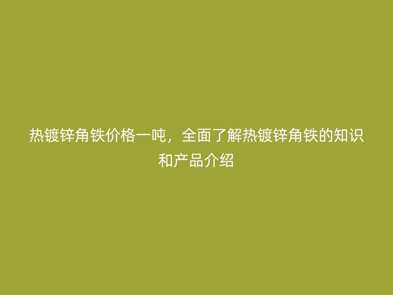 熱鍍鋅角鐵價格一噸，全面了解熱鍍鋅角鐵的知識和產(chǎn)品介紹