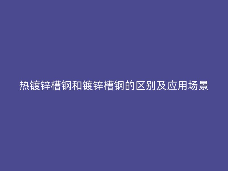 熱鍍鋅槽鋼和鍍鋅槽鋼的區(qū)別及應(yīng)用場景