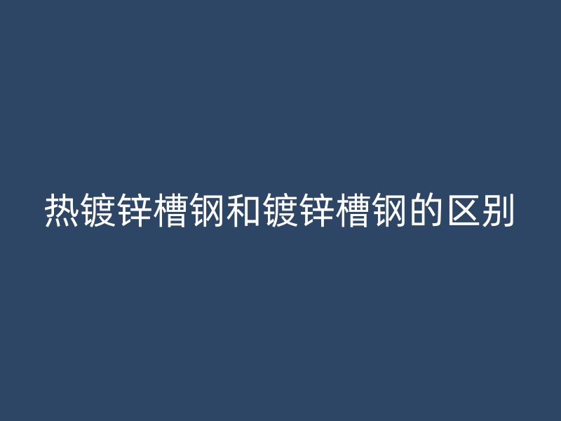 熱鍍鋅槽鋼和鍍鋅槽鋼的區(qū)別