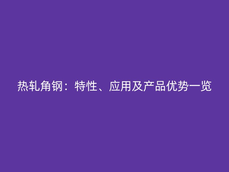 熱軋角鋼：特性、應(yīng)用及產(chǎn)品優(yōu)勢(shì)一覽