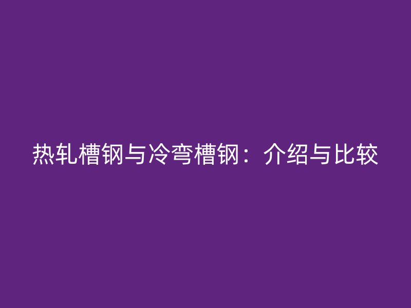 熱軋槽鋼與冷彎槽鋼：介紹與比較