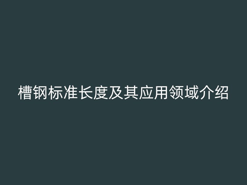 槽鋼標(biāo)準(zhǔn)長度及其應(yīng)用領(lǐng)域介紹