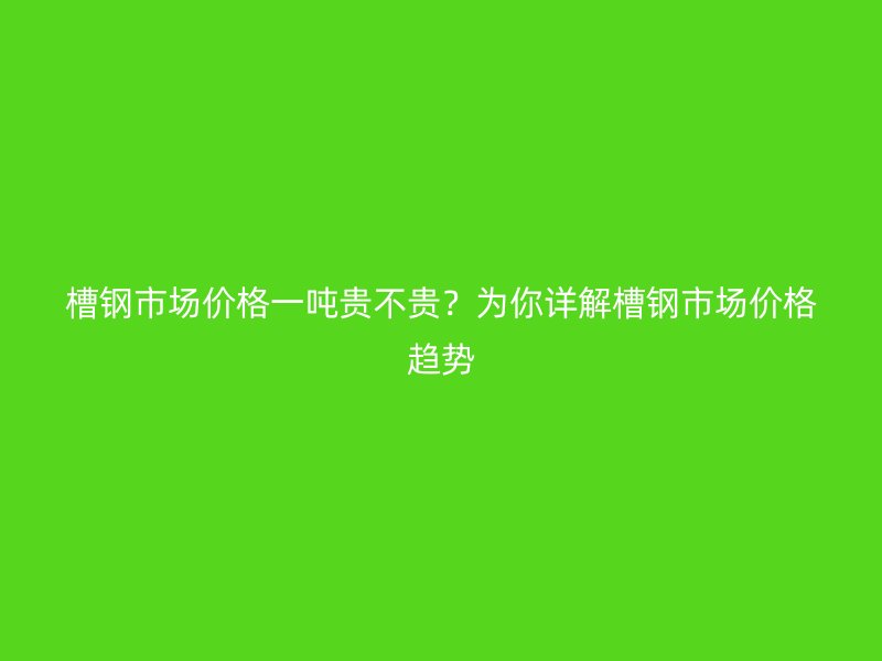 槽鋼市場價(jià)格一噸貴不貴？為你詳解槽鋼市場價(jià)格趨勢