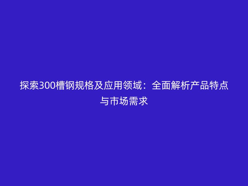 探索300槽鋼規(guī)格及應(yīng)用領(lǐng)域：全面解析產(chǎn)品特點與市場需求