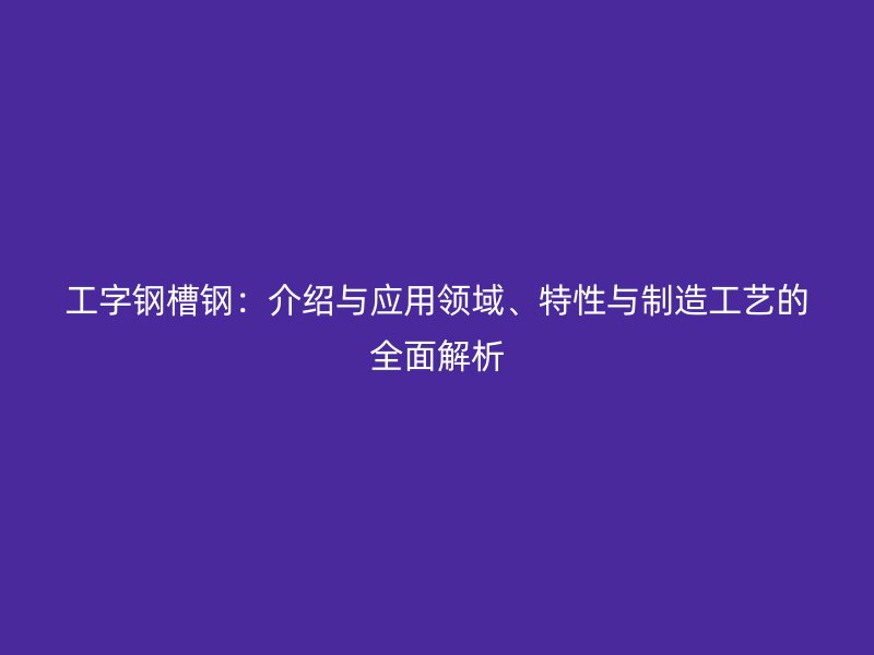 工字鋼槽鋼：介紹與應(yīng)用領(lǐng)域、特性與制造工藝的全面解析
