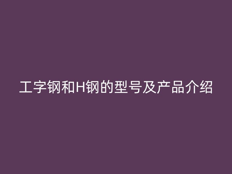 工字鋼和H鋼的型號及產(chǎn)品介紹