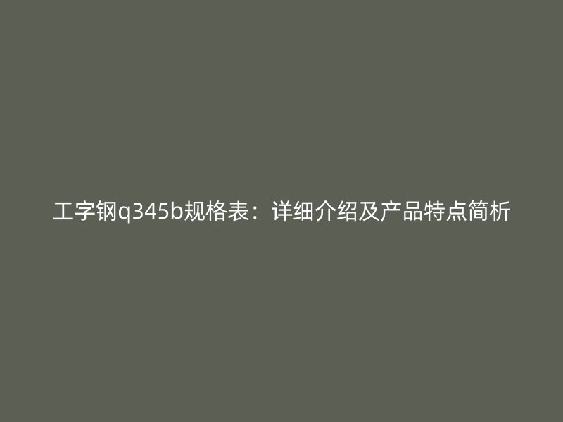 工字鋼q345b規(guī)格表：詳細(xì)介紹及產(chǎn)品特點(diǎn)簡析