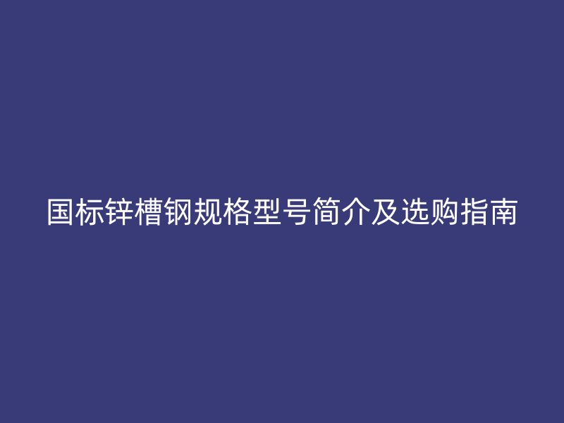 國標鋅槽鋼規(guī)格型號簡介及選購指南