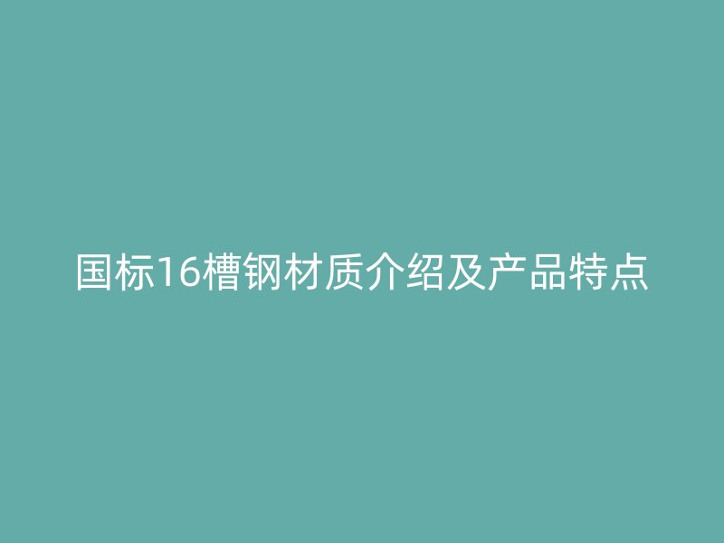 國標(biāo)16槽鋼材質(zhì)介紹及產(chǎn)品特點