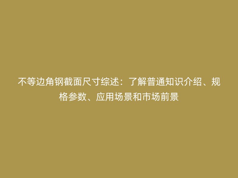 不等邊角鋼截面尺寸綜述：了解普通知識(shí)介紹、規(guī)格參數(shù)、應(yīng)用場(chǎng)景和市場(chǎng)前景