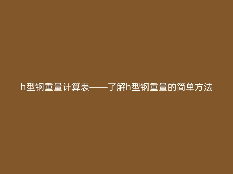 h型鋼重量計算表——了解h型鋼重量的簡單方法
