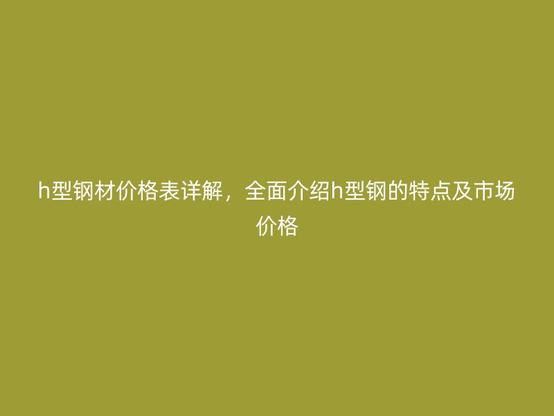 h型鋼材價格表詳解，全面介紹h型鋼的特點及市場價格