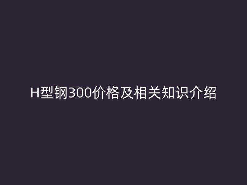 H型鋼300價(jià)格及相關(guān)知識(shí)介紹