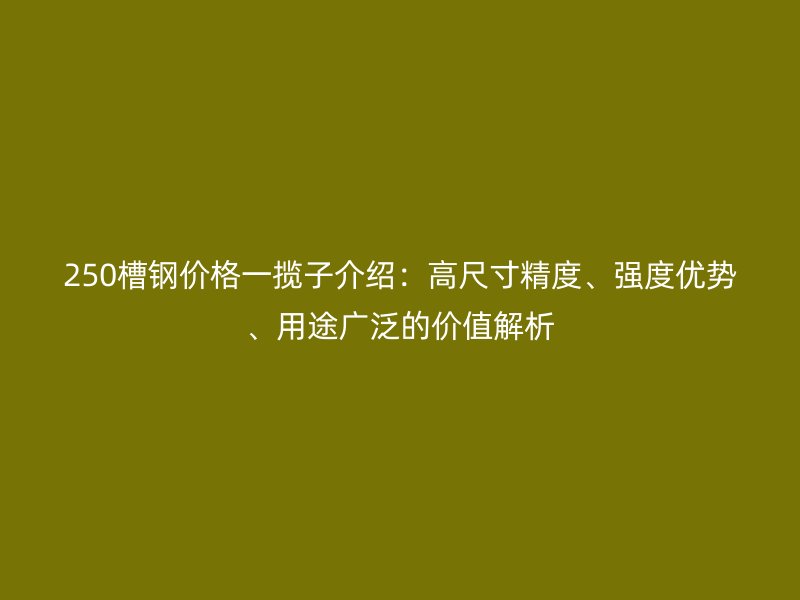 250槽鋼價(jià)格一攬子介紹：高尺寸精度、強(qiáng)度優(yōu)勢(shì)、用途廣泛的價(jià)值解析