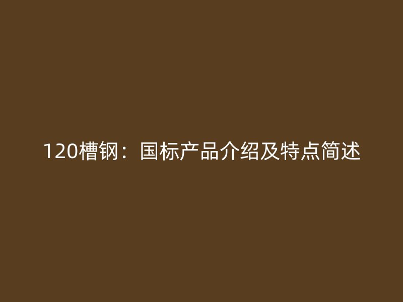 120槽鋼：國標(biāo)產(chǎn)品介紹及特點(diǎn)簡(jiǎn)述