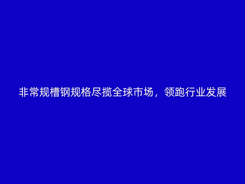非常規(guī)槽鋼規(guī)格盡攬全球市場，領(lǐng)跑行業(yè)發(fā)展