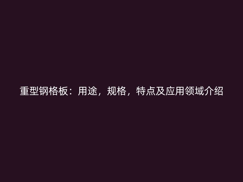 重型鋼格板：用途，規(guī)格，特點及應用領域介紹