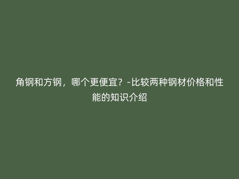 角鋼和方鋼，哪個更便宜？-比較兩種鋼材價格和性能的知識介紹