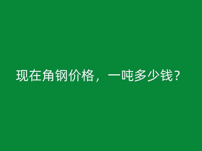 現(xiàn)在角鋼價格，一噸多少錢？