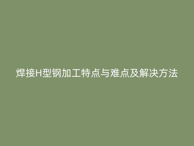 焊接H型鋼加工特點(diǎn)與難點(diǎn)及解決方法