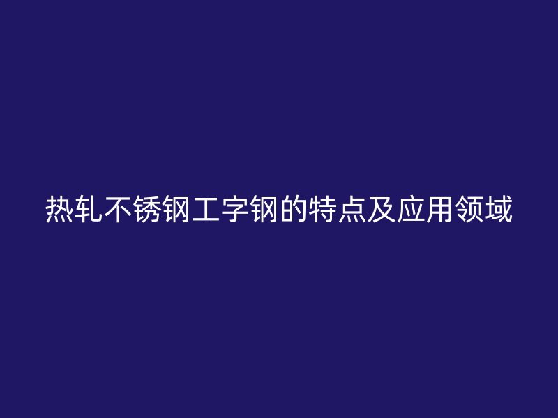 熱軋不銹鋼工字鋼的特點及應(yīng)用領(lǐng)域