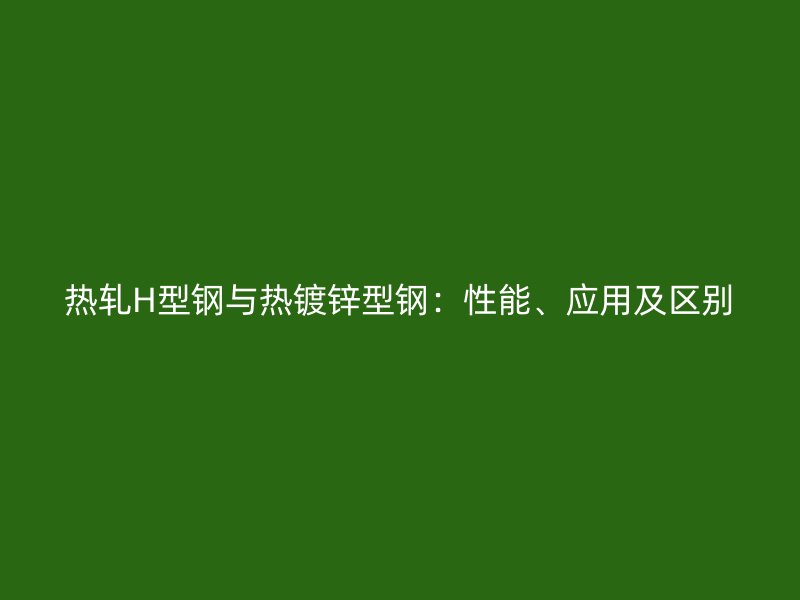 熱軋H型鋼與熱鍍鋅型鋼：性能、應(yīng)用及區(qū)別