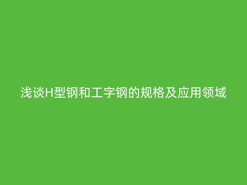 淺談H型鋼和工字鋼的規(guī)格及應(yīng)用領(lǐng)域