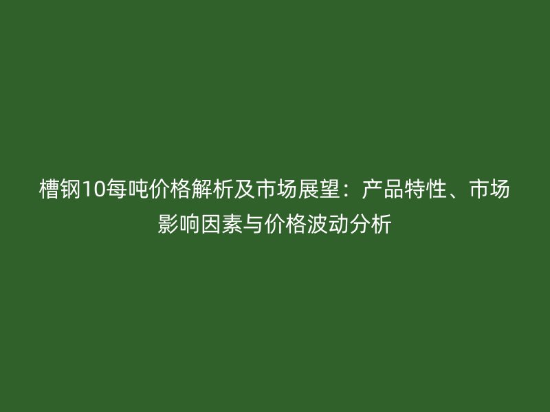 槽鋼10每噸價格解析及市場展望：產(chǎn)品特性、市場影響因素與價格波動分析