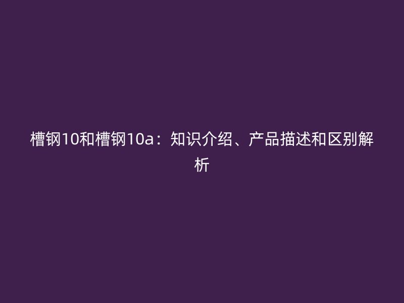 槽鋼10和槽鋼10a：知識介紹、產(chǎn)品描述和區(qū)別解析