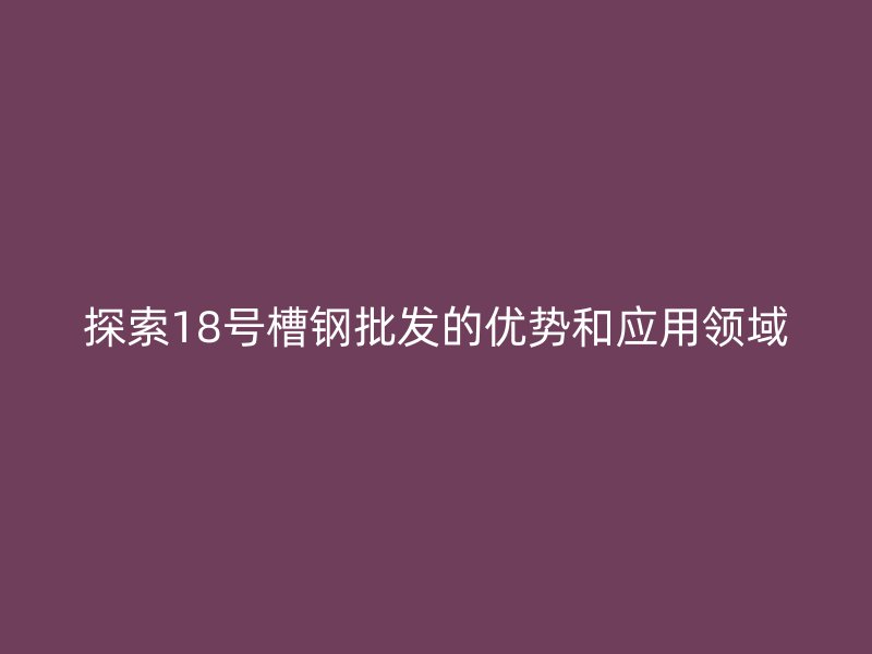 探索18號槽鋼批發(fā)的優(yōu)勢和應(yīng)用領(lǐng)域