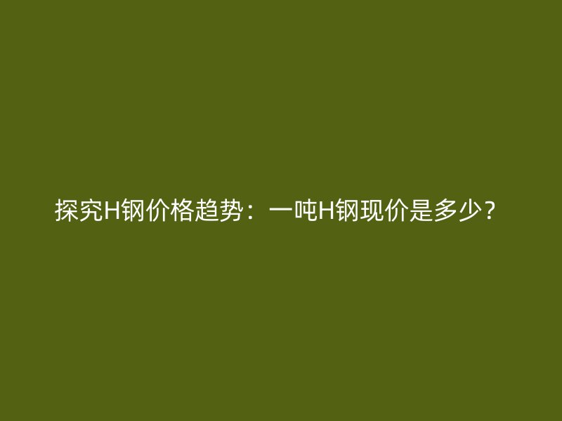 探究H鋼價格趨勢：一噸H鋼現(xiàn)價是多少？