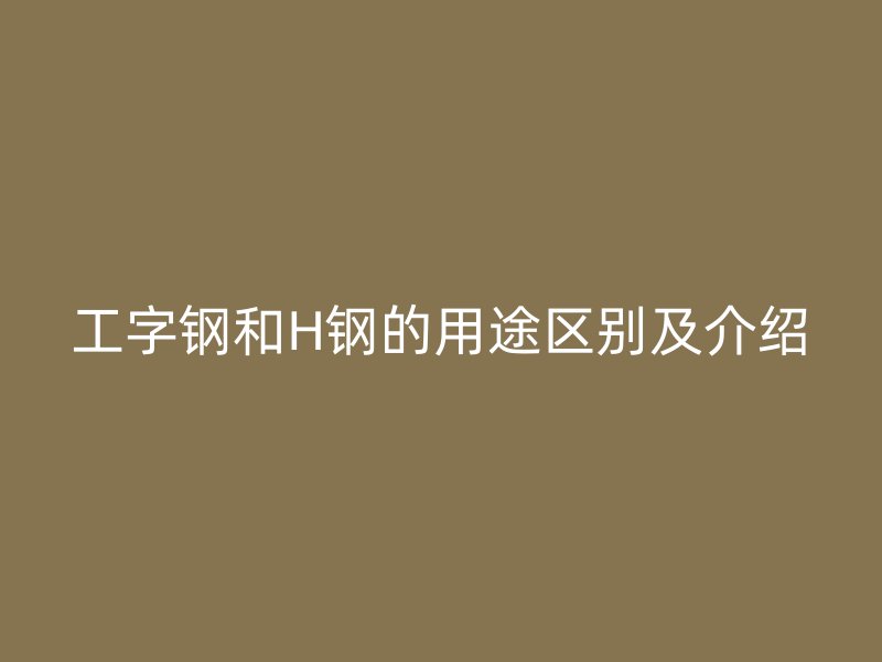 工字鋼和H鋼的用途區(qū)別及介紹
