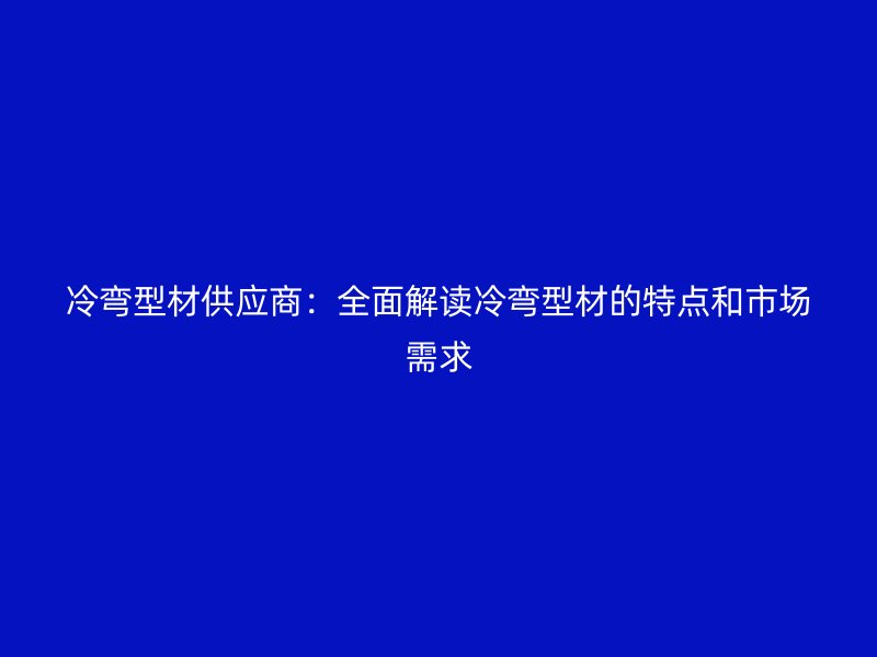 冷彎型材供應(yīng)商：全面解讀冷彎型材的特點(diǎn)和市場(chǎng)需求