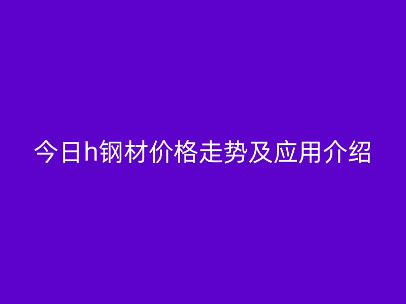 今日h鋼材價(jià)格走勢(shì)及應(yīng)用介紹