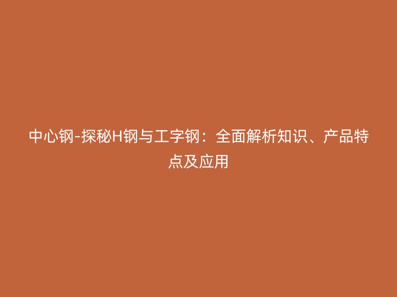 中心鋼-探秘H鋼與工字鋼：全面解析知識(shí)、產(chǎn)品特點(diǎn)及應(yīng)用