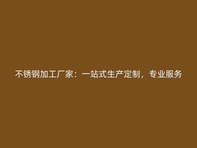 不銹鋼加工廠家：一站式生產(chǎn)定制，專業(yè)服務(wù)