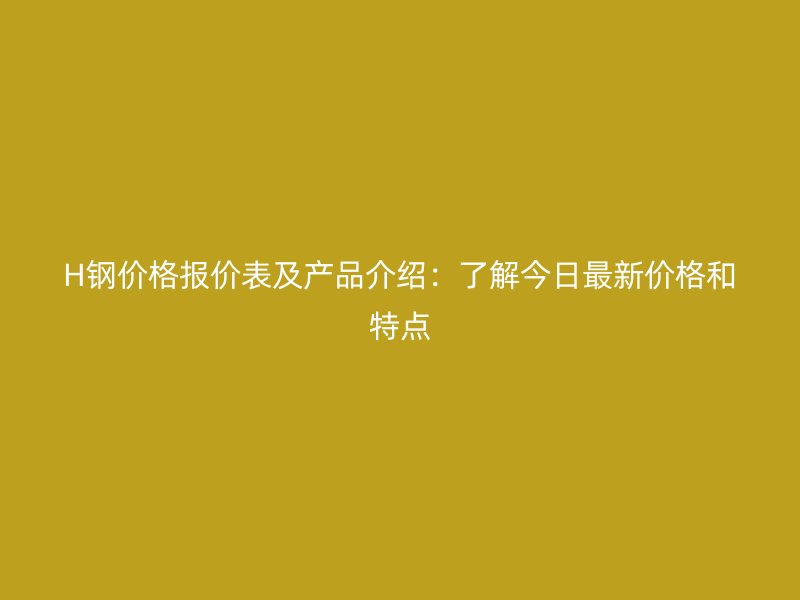 H鋼價格報價表及產(chǎn)品介紹：了解今日最新價格和特點