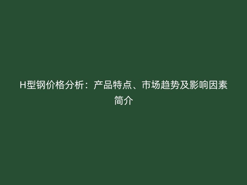 H型鋼價格分析：產(chǎn)品特點、市場趨勢及影響因素簡介