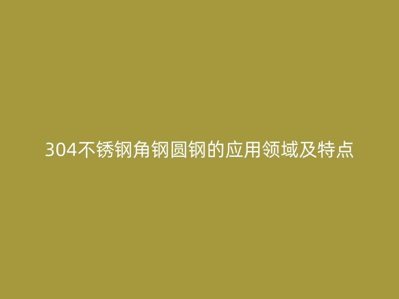 304不銹鋼角鋼圓鋼的應(yīng)用領(lǐng)域及特點(diǎn)