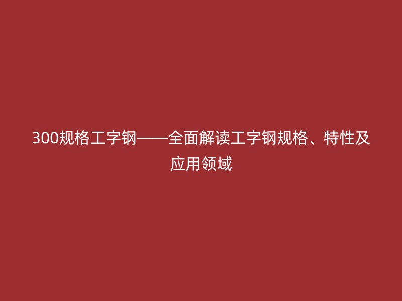 300規(guī)格工字鋼——全面解讀工字鋼規(guī)格、特性及應(yīng)用領(lǐng)域