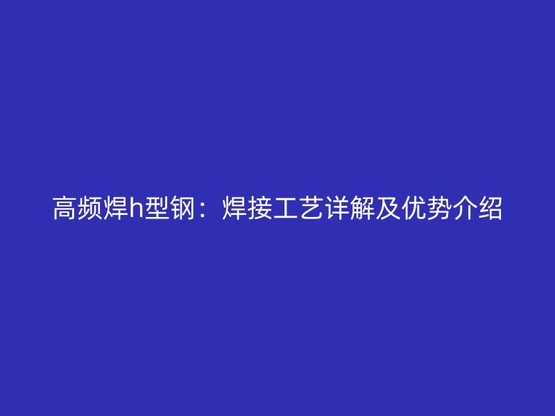 高頻焊h型鋼：焊接工藝詳解及優(yōu)勢介紹