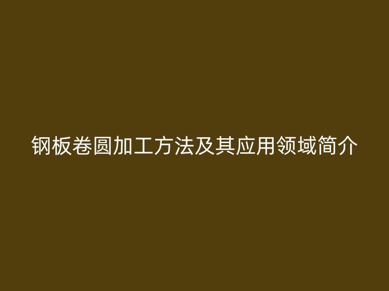 鋼板卷圓加工方法及其應(yīng)用領(lǐng)域簡介