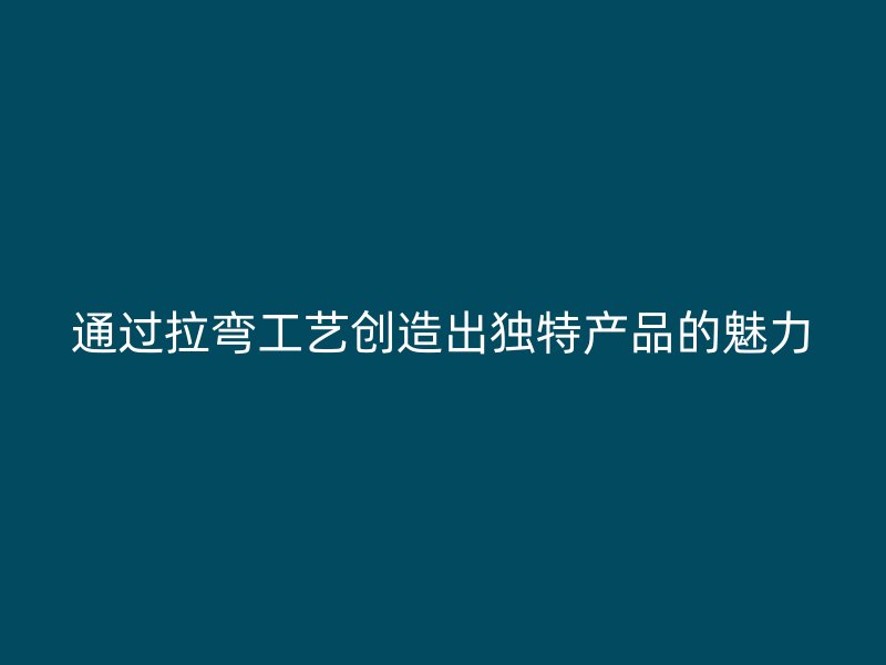 通過拉彎工藝創(chuàng)造出獨特產(chǎn)品的魅力