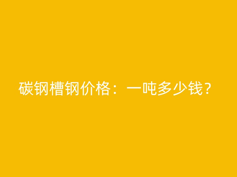 碳鋼槽鋼價格：一噸多少錢？