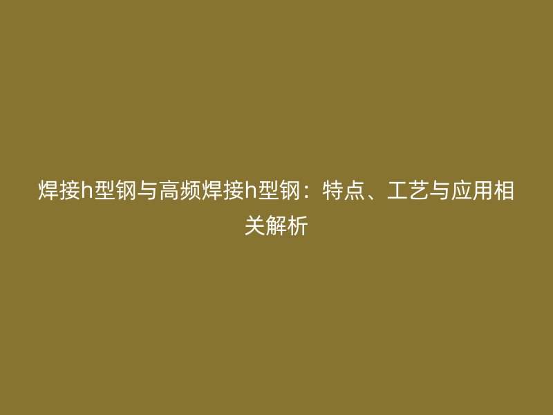 焊接h型鋼與高頻焊接h型鋼：特點(diǎn)、工藝與應(yīng)用相關(guān)解析