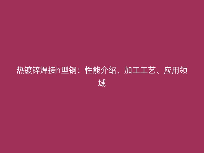熱鍍鋅焊接h型鋼：性能介紹、加工工藝、應(yīng)用領(lǐng)域