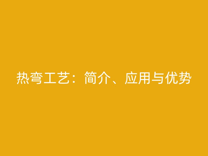 熱彎工藝：簡介、應(yīng)用與優(yōu)勢