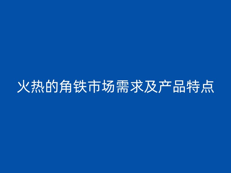 火熱的角鐵市場(chǎng)需求及產(chǎn)品特點(diǎn)