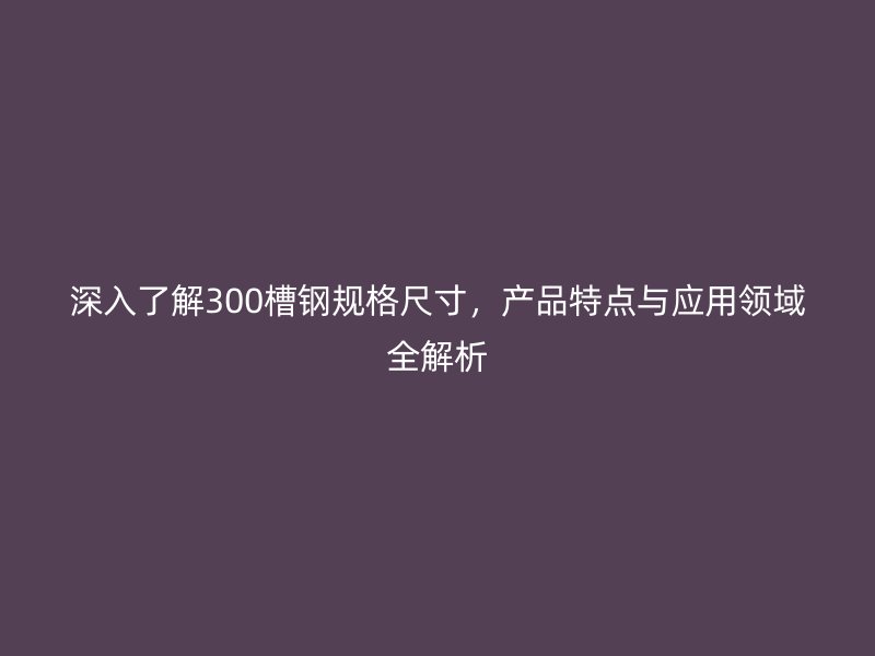 深入了解300槽鋼規(guī)格尺寸，產(chǎn)品特點與應用領域全解析