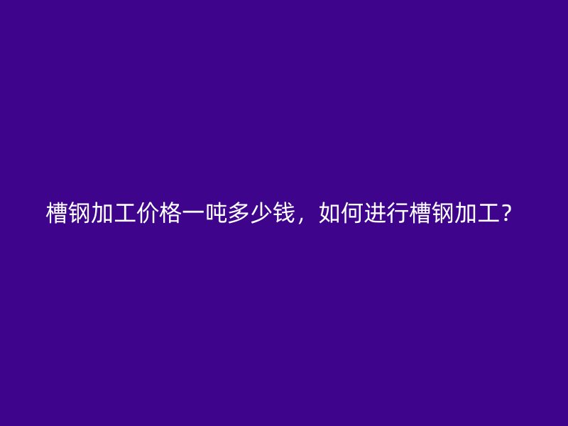 槽鋼加工價(jià)格一噸多少錢，如何進(jìn)行槽鋼加工？